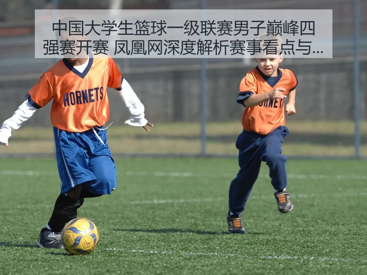 中国大学生篮球一级联赛男子巅峰四强赛开赛 凤凰网深度解析赛事看点与影响